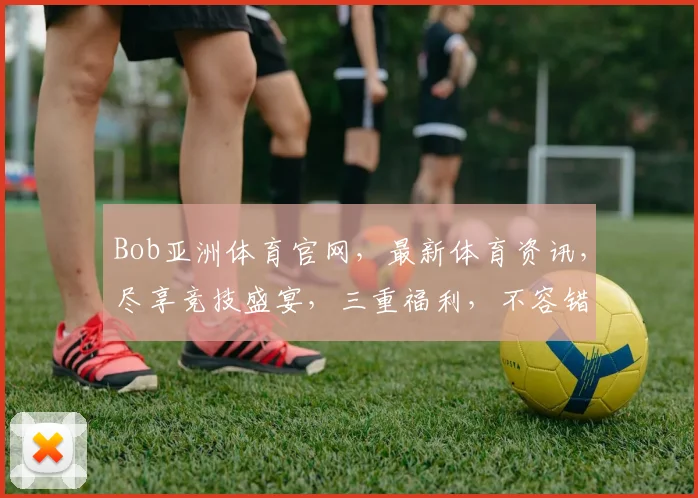 Bob亚洲体育官网，最新体育资讯，尽享竞技盛宴，三重福利，不容错过
