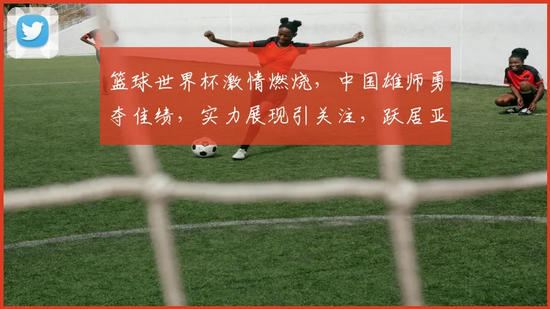 篮球世界杯激情燃烧，中国雄师勇夺佳绩，实力展现引关注，跃居亚洲之巅