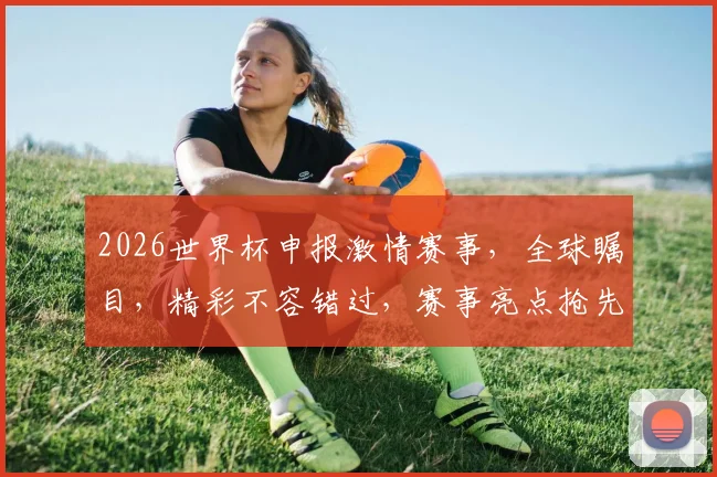 2026世界杯申报激情赛事，全球瞩目，精彩不容错过，赛事亮点抢先看，敬请期待