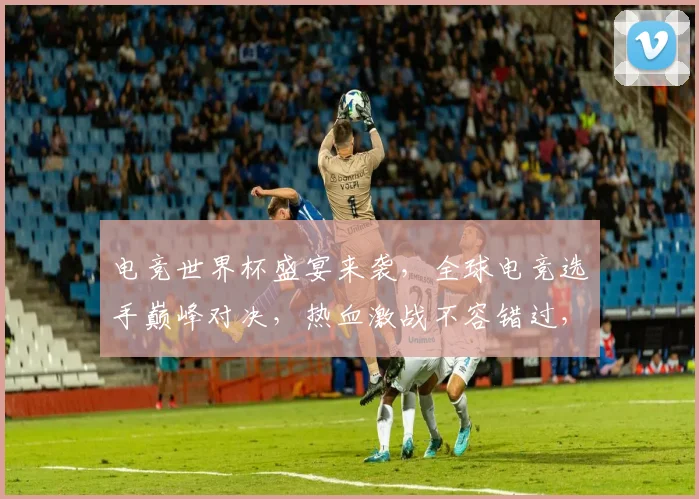 电竞世界杯盛宴来袭，全球电竞选手巅峰对决，热血激战不容错过，精彩纷呈